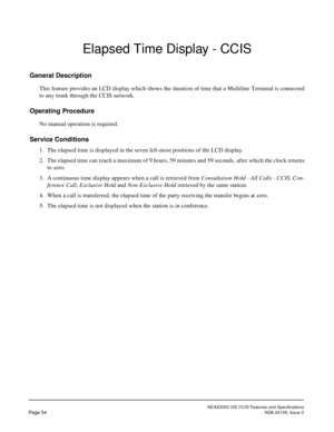 Page 65NEAX2000 IVS CCIS Features and Specifications
Page 54NDA-24159, Issue 2
Elapsed Time Display - CCIS
General Description
This feature provides an LCD display which shows the duration of time that a Multiline Terminal is connected
to any trunk through the CCIS network.
Operating Procedure
No manual operation is required.
Service Conditions
1. The elapsed time is displayed in the seven left-most positions of the LCD display.
2. The elapsed time can reach a maximum of 9 hours, 59 minutes and 59 seconds,...