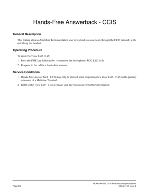 Page 67NEAX2000 IVS CCIS Features and Specifications
Page 56NDA-24159, Issue 2
Hands-Free Answerback - CCIS
General Description
This feature allows a Multiline Terminal station user to respond to a voice call, through the CCIS network, with-
out lifting the handset.
Operating Procedure
To answer a Voice Call-CCIS:
1. Press the FNC key followed by 1 to turn on the microphone; MIC LED is lit.
2. Respond to the call in a hands-free manner.
Service Conditions
1.Hands-Free Answer Back - CCIS may only be utilized...