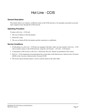 Page 68NEAX2000 IVS CCIS Features and Specifications
NDA-24159, Issue 2
Page 57
Hot Line - CCIS
General Description
This feature allows two stations, at different nodes in the CCIS network, to be mutually associated on an auto-
matic ringdown basis through the CCIS network.
Operating Procedure
To place a Hot Line - CCIS call:
1. The user at Station A lifts the handset.
2. Station B is rung.
3. The user at Station B lifts the handset and the connection is established.
Service Conditions
1. If both phones in a...