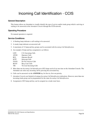 Page 70NEAX2000 IVS CCIS Features and Specifications
NDA-24159, Issue 2
Page 59
Incoming Call Identification - CCIS
General Description
This feature allows an Attendant to visually identify the type of service and/or trunk group which is arriving or
waiting to be answered at the Attendant Console through the CCIS network.
Operating Procedure
No manual operation is required.
Service Conditions
1. A flashing lamp indicates a call waiting to be answered.
2. A steady lamp indicates an answered call.
3. A maximum of...