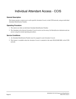 Page 71NEAX2000 IVS CCIS Features and Specifications
Page 60NDA-24159, Issue 2
Individual Attendant Access - CCIS
General Description
This feature permits a station user to call a specific Attendant Console, in the CCIS network, using an individual
Attendant Identification Number.
Operating Procedure
1. The station user dials an individual Attendant Identification Number.
2. The Attendant at the directed Attendant Console receives an Incoming Call Identification indication and can
answer using the normal...