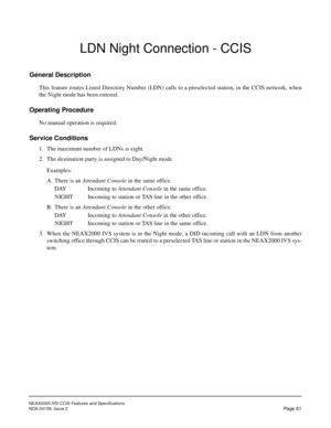 Page 72NEAX2000 IVS CCIS Features and Specifications
NDA-24159, Issue 2
Page 61
LDN Night Connection - CCIS
General Description
This feature routes Listed Directory Number (LDN) calls to a preselected station, in the CCIS network, when
the Night mode has been entered.
Operating Procedure
No manual operation is required.
Service Conditions
1. The maximum number of LDNs is eight.
2. The destination party is assigned to Day/Night mode.
Examples:
A. There is an Attendant Console in the same office.
DAY Incoming to...