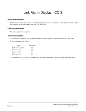 Page 73NEAX2000 IVS CCIS Features and Specifications
Page 62NDA-24159, Issue 2
Link Alarm Display - CCIS
General Description
This feature provides an indication on external equipment when the CCIS link is connected/disconnected, when
the system is initialized, or when the CCH is in make-busy.
Operating Procedure
No manual operation is required.
Service Conditions
1. An external equipment is to be provided by the customer and to be connected with a PN-DK00 card.
2. The indication is as follows:
3. When the CCH...