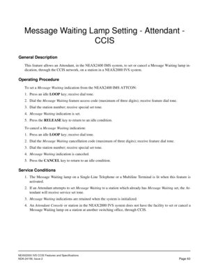 Page 74NEAX2000 IVS CCIS Features and Specifications
NDA-24159, Issue 2
Page 63
Message Waiting Lamp Setting - Attendant - 
CCIS
General Description
This feature allows an Attendant, in the NEAX2400 IMS system, to set or cancel a Message Waiting lamp in-
dication, through the CCIS network, on a station in a NEAX2000 IVS system.
Operating Procedure
To set a Message Waiting indication from the NEAX2400 IMS ATTCON:
1. Press an idle LOOP key; receive dial tone.
2. Dial the Message Waiting feature access code...