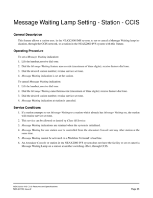 Page 76NEAX2000 IVS CCIS Features and Specifications
NDA-24159, Issue 2
Page 65
Message Waiting Lamp Setting - Station - CCIS
General Description
This feature allows a station user, in the NEAX2400 IMS system, to set or cancel a Message Waiting lamp in-
dication, through the CCIS network, to a station in the NEAX2000 IVS system with this feature.
Operating Procedure
To set a Message Waiting indication:
1. Lift the handset; receive dial tone.
2. Dial the Message Waiting feature access code (maximum of three...