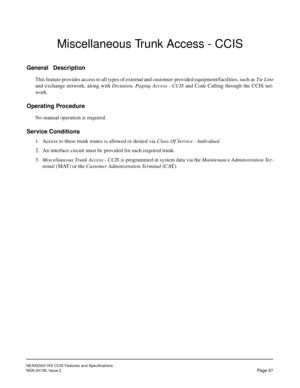 Page 78NEAX2000 IVS CCIS Features and Specifications
NDA-24159, Issue 2
Page 67
Miscellaneous Trunk Access - CCIS
General Description
This feature provides access to all types of external and customer-provided equipment/facilities, such as Tie Line
and exchange network, along with Dictation, Paging Access - CCIS and Code Calling through the CCIS net-
work.
Operating Procedure
No manual operation is required.
Service Conditions
1. Access to these trunk routes is allowed or denied via Class Of Service -...