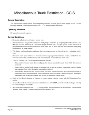 Page 79NEAX2000 IVS CCIS Features and Specifications
Page 68NDA-24159, Issue 2
Miscellaneous Trunk Restriction - CCIS
General Description
This feature denies certain stations and dial-repeating tie trunks access to specific trunk groups, such as Tie Line,
exchange network, Dictation or Paging Access - CCIS through the CCIS network.
Operating Procedure
No manual operation is required.
Service Conditions
1. Restricted call attempts will receive reorder tone.
2. Station line access to a given miscellaneous trunk...