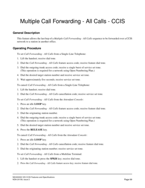 Page 80NEAX2000 IVS CCIS Features and Specifications
NDA-24159, Issue 2
Page 69
Multiple Call Forwarding - All Calls - CCIS
General Description
This feature allows the last hop of a Multiple Call Forwarding - All Calls sequence to be forwarded over a CCIS
network to a station in another office.
Operating Procedure
To set Call Forwarding - All Calls from a Single-Line Telephone:
1. Lift the handset; receive dial tone.
2. Dial the Call Forwarding - All Calls feature access code; receive feature dial tone.
3. Dial...