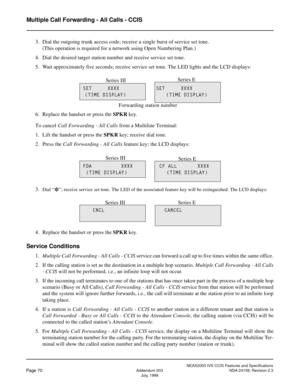 Page 81NEAX2000 IVS CCIS Features and Specifications
Page 70Addendum-003 NDA-24159, Revision 2.3
July, 1998
Multiple Call Forwarding - All Calls - CCIS
3. Dial the outgoing trunk access code; receive a single burst of service set tone.
(This operation is required for a network using Open Numbering Plan.)
4. Dial the desired target station number and receive service set tone.
5. Wait approximately five seconds; receive service set tone. The LED lights and the LCD displays:
6. Replace the handset or press the...