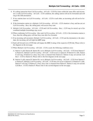 Page 82NEAX2000 IVS CCIS Features and Specifications
NDA-24159, Issue 2
Page 71
Multiple Call Forwarding - All Calls - CCIS
6. If a calling station has been Call Forwarding - All Calls - CCIS five times within the same office and encoun-
ters a sixth Call Forwarding - All Calls - CCIS condition, the calling station will not be forwarded and will
ring at the fifth destination.
7. If two stations have set Call Forwarding - All Calls - CCIS to each other, an incoming call will not be for-
warded.
8. If the...