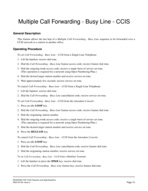 Page 84NEAX2000 IVS CCIS Features and Specifications
NDA-24159, Issue 2
Page 73
Multiple Call Forwarding - Busy Line - CCIS
General Description
This feature allows the last hop of a Multiple Call Forwarding - Busy Line sequence to be forwarded over a
CCIS network to a station in another office.
Operating Procedure
To set Call Forwarding - Busy Line - CCIS from a Single-Line Telephone:
1. Lift the handset; receive dial tone.
2. Dial the Call Forwarding - Busy Line feature access code; receive feature dial tone....