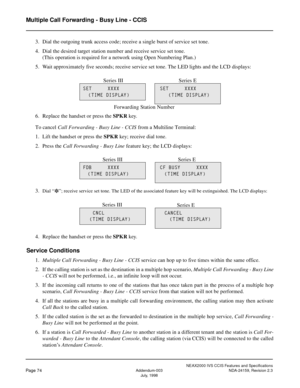 Page 85NEAX2000 IVS CCIS Features and Specifications
Page 74Addendum-003 NDA-24159, Revision 2.3
July, 1998
Multiple Call Forwarding - Busy Line - CCIS
3. Dial the outgoing trunk access code; receive a single burst of service set tone.
4. Dial the desired target station number and receive service set tone.
(This operation is required for a network using Open Numbering Plan.)
5. Wait approximately five seconds; receive service set tone. The LED lights and the LCD displays:
6. Replace the handset or press the...