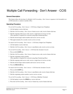 Page 88NEAX2000 IVS CCIS Features and Specifications
NDA-24159, Issue 2
Page 77
Multiple Call Forwarding - Don’t Answer - CCIS
General Description
This feature allows the last hop of a Multiple Call Forwarding - Don’t Answer sequence to be forwarded over
a CCIS network to a station in another office.
Operating Procedure
To set Call Forwarding - Don’t Answer - CCIS from a Single-Line Telephone:
1. Lift the handset; receive dial tone.
2. Dial the Call Forwarding - Don’t Answer feature access code; receive feature...