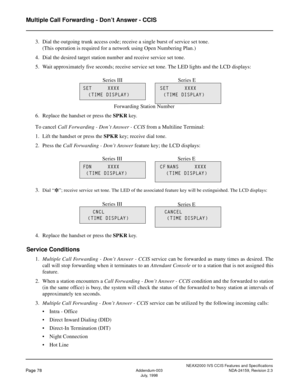 Page 89NEAX2000 IVS CCIS Features and Specifications
Page 78Addendum-003 NDA-24159, Revision 2.3
July, 1998
Multiple Call Forwarding - Don’t Answer - CCIS
3. Dial the outgoing trunk access code; receive a single burst of service set tone.
(This operation is required for a network using Open Numbering Plan.)
4. Dial the desired target station number and receive service set tone.
5. Wait approximately five seconds; receive service set tone. The LED lights and the LCD displays:
6. Replace the handset or press the...