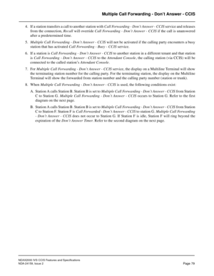 Page 90NEAX2000 IVS CCIS Features and Specifications
NDA-24159, Issue 2
Page 79
Multiple Call Forwarding - Don’t Answer - CCIS
4. If a station transfers a call to another station with Call Forwarding - Don’t Answer - CCIS service and releases
from the connection, Recall will override Call Forwarding - Don’t Answer - CCIS if the call is unanswered
after a predetermined time.
5.Multiple Call Forwarding - Don’t Answer - CCIS will not be activated if the calling party encounters a busy
station that has activated...