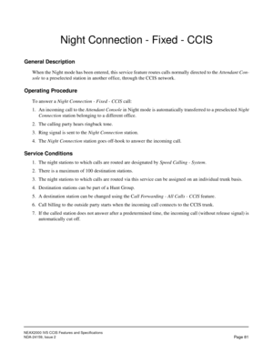 Page 92NEAX2000 IVS CCIS Features and Specifications
NDA-24159, Issue 2
Page 81
Night Connection - Fixed - CCIS
General Description
When the Night mode has been entered, this service feature routes calls normally directed to the Attendant Con-
sole to a preselected station in another office, through the CCIS network.
Operating Procedure
To answer a Night Connection - Fixed - CCIS call:
1. An incoming call to the Attendant Console in Night mode is automatically transferred to a preselected Night
Connection...