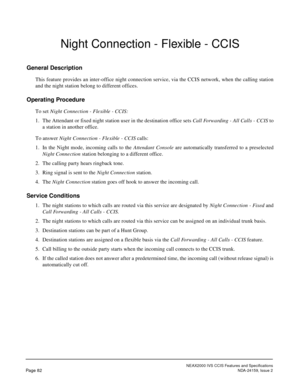 Page 93NEAX2000 IVS CCIS Features and Specifications
Page 82NDA-24159, Issue 2
Night Connection - Flexible - CCIS
General Description
This feature provides an inter-office night connection service, via the CCIS network, when the calling station
and the night station belong to different offices.
Operating Procedure
To set Night Connection - Flexible - CCIS:
1. The Attendant or fixed night station user in the destination office sets Call Forwarding - All Calls - CCIS to
a station in another office.
To answer...