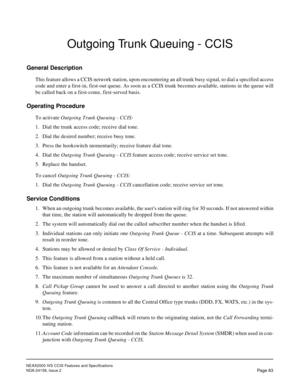 Page 94NEAX2000 IVS CCIS Features and Specifications
NDA-24159, Issue 2
Page 83
Outgoing Trunk Queuing - CCIS
General Description
This feature allows a CCIS network station, upon encountering an all trunk busy signal, to dial a specified access
code and enter a first-in, first-out queue. As soon as a CCIS trunk becomes available, stations in the queue will
be called back on a first-come, first-served basis.
Operating Procedure
To activate Outgoing Trunk Queuing - CCIS:
1. Dial the trunk access code; receive...