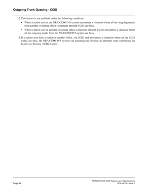 Page 95NEAX2000 IVS CCIS Features and Specifications
Page 84NDA-24159, Issue 2
Outgoing Trunk Queuing - CCIS
12.This feature is not available under the following conditions:
• When a station user in the NEAX2000 IVS system encounters a situation where all the outgoing trunks
from another switching office (connected through CCIS) are busy.
• When a station user in another switching office (connected through CCIS) encounters a situation where
all the outgoing trunks from the NEAX2000 IVS system are busy.
13.If a...