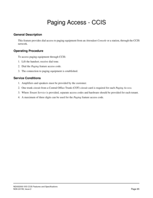 Page 96NEAX2000 IVS CCIS Features and Specifications
NDA-24159, Issue 2
Page 85
Paging Access - CCIS
General Description
This feature provides dial access to paging equipment from an Attendant Console or a station, through the CCIS
network.
Operating Procedure
To access paging equipment through CCIS:
1. Lift the handset; receive dial tone.
2. Dial the Paging feature access code.
3. The connection to paging equipment is established.
Service Conditions
1. Amplifiers and speakers must be provided by the customer....