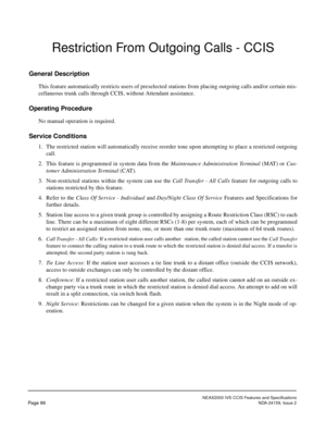 Page 97NEAX2000 IVS CCIS Features and Specifications
Page 86NDA-24159, Issue 2
Restriction From Outgoing Calls - CCIS
General Description
This feature automatically restricts users of preselected stations from placing outgoing calls and/or certain mis-
cellaneous trunk calls through CCIS, without Attendant assistance.
Operating Procedure
No manual operation is required.
Service Conditions
1. The restricted station will automatically receive reorder tone upon attempting to place a restricted outgoing
call.
2....