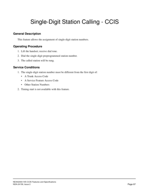 Page 98NEAX2000 IVS CCIS Features and Specifications
NDA-24159, Issue 2
Page 87
Single-Digit Station Calling - CCIS
General Description
This feature allows the assignment of single-digit station numbers.
Operating Procedure
1. Lift the handset; receive dial tone.
2. Dial the single-digit preprogrammed station number.
3. The called station will be rung.
Service Conditions
1. The single-digit station number must be different from the first digit of:
• A Trunk Access Code
• A Service Feature Access Code
• Other...