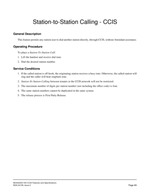 Page 100NEAX2000 IVS CCIS Features and Specifications
NDA-24159, Issue 2
Page 89
Station-to-Station Calling - CCIS
General Description
This feature permits any station user to dial another station directly, through CCIS, without Attendant assistance.
Operating Procedure
To place a Station-To-Station Call:
1. Lift the handset and receive dial tone.
2. Dial the desired station number.
Service Conditions
1. If the called station is off-hook, the originating station receives a busy tone. Otherwise, the called...