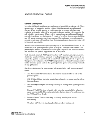 Page 11AGENT PERSONAL QUEUE
General Description
CallCenter
WorX 7
ACD Features and Specifications
AGENT PERSONAL QUEUE
General Description
Incoming ACD calls wait in queues until an agent is available to take the call. There 
are two types of queue s for waiting callers: Split Queues and Agent Personal 
Queues. When a call is waiting in a split queue the next agent who becomes 
available in the entire split will be assigned the longest waiting call , assuming the 
call priorities are the same. When a call is...