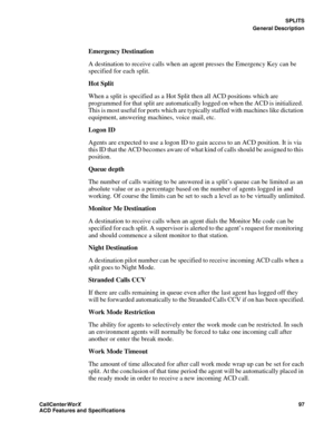 Page 101SPLITS
General Description
CallCenter
WorX 97
ACD Features and Specifications
Emergency Destination
A destination to receive calls when an agent presses the Emergency Key can be 
specified for each split.
Hot Split
When a split is specified as a Hot Split then all ACD positions which are 
programmed for that split are automatically logged on when the ACD is initialized. 
This is most useful for ports which are typically staffed with machines like dictation 
equipment, answering machines, voice mail,...