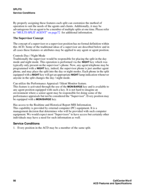 Page 102SPLITS
Service Conditions
98CallCenter
WorX 
ACD Features and Specifications
By properly assigning these features each split can customize the method of 
operation to suit the needs of the agents and clients. Additionally, it may be 
advantageous for an agent to be a member of multiple splits at one time. Please refer 
to “MULTI-SPLIT AGENT” on page72 for additional information.
The Supervisor Concept
The concept of a supervisor or a supervisor position has no formal definition within 
this ACD. Some of...