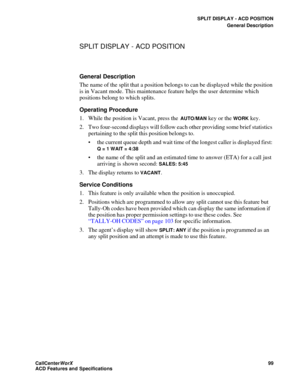 Page 103SPLIT DISPLAY - ACD POSITION
General Description
CallCenter
WorX 99
ACD Features and Specifications
SPLIT DISPLAY - ACD POSITION
General Description
The name of the split that a position belongs to can be displayed while the position 
is in Vacant mode. This maintenance feature helps the user determine which 
positions belong to which splits. 
Operating Procedure
1. While the position is Vacant, press the 
AUTO/MAN key or the WORK key.
2. Two four-second displays will follow each other providing some...