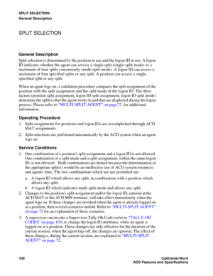 Page 104SPLIT SELECTION
General Description
100CallCenter
WorX 
ACD Features and Specifications
SPLIT SELECTION
General Description
Split selection is determined by the position in use and the logon ID in use. A logon 
ID indicates whether the agent can service a single split (single-split mode) or a 
maximum of four splits concurrently (multi-split mode). A logon ID can access a 
maximum of four specified splits or any split. A position can access a single 
specified split or any split.
When an agent logs on, a...