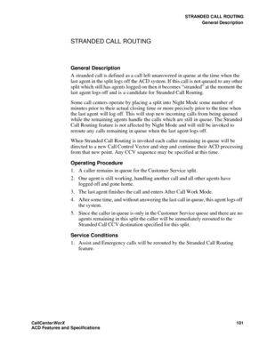 Page 105STRANDED CALL ROUTING
General Description
CallCenter
WorX 101
ACD Features and Specifications
STRANDED CALL ROUTING
General Description
A stranded call is defined as a call left unanswered in queue at the time when the 
last agent in the split logs off the ACD system. If this call is not queued to any other 
split which still has agents logged on then it becomes “stranded” at the moment the 
last agent logs off and is a candidate for Stranded Call Routing.
Some call centers operate by placing a split...