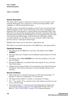 Page 106TALLY COUNT
General Description
102CallCenter
WorX 
ACD Features and Specifications
TALLY COUNT
General Description
This feature allows agents to register the occurrences of several specific events 
using the dial keypad, such as responses to various advertising methods, sales 
campaigns, or calls from particular locations.
The MIS system is responsible for keeping a record of each event and may keep 
additional statistics for the various Tally Count events such as call duration. If a 
particular Tally...