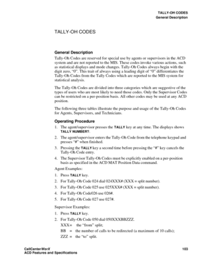 Page 107TALLY-OH CODES
General Description
CallCenter
WorX 103
ACD Features and Specifications
TALLY-OH CODES
General Description
Tally-Oh Codes are reserved for special use by agents or supervisors in the ACD 
system and are not reported to the MIS. These codes invoke various actions, such 
as statistical displays and mode changes. Tally-Oh Codes always begin with the 
digit zero, “0”. This trait of always using a leading digit of “0” differentiates the 
Tally-Oh Codes from the Tally Codes which are reported to...