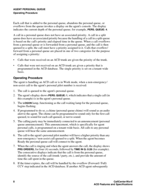 Page 12AGENT PERSONAL QUEUE
Operating Procedure
8CallCenter
WorX 
ACD Features and Specifications
Each call that is added to the personal queue, abandons the personal queue, or 
overflows from the queue invokes a display on the agents console. The display 
indicates the current depth of the personal queue; for example, 
PERS. QUEUE: 4.
A call in a personal queue does not have an associated priority. A call in a split 
queue does have an associated priority because the handling of a call in a split queue 
is...