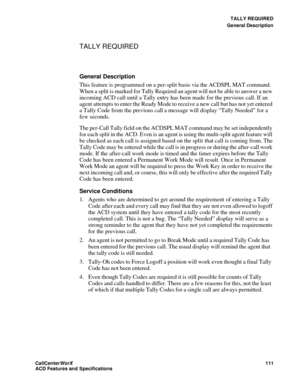 Page 115TALLY REQUIRED
General Description
CallCenter
WorX 111
ACD Features and Specifications
TALLY REQUIRED
General Description
This feature is programmed on a per-split basis via the ACDSPL MAT command. 
When a split is marked for Tally Required an agent will not be able to answer a new 
incoming ACD call until a Tally entry has been made for the previous call. If an 
agent attempts to enter the Ready Mode to receive a new call but has not yet entered 
a Tally Code from the previous call a message will...