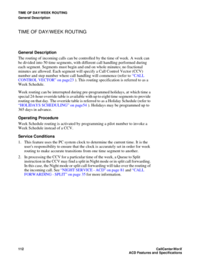 Page 116TIME OF DAY/WEEK ROUTING
General Description
112CallCenter
WorX 
ACD Features and Specifications
TIME OF DAY/WEEK ROUTING
General Description
The routing of incoming calls can be controlled by the time of week. A week can 
be divided into 50 time segments, with different call handling performed during 
each segment. Segments must begin and end on whole minutes; no fractional 
minutes are allowed. Each segment will specify a Call Control Vector (CCV) 
number and step number where call handling will...