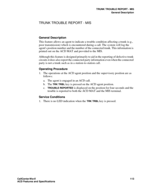Page 117TRUNK TROUBLE REPORT - MIS
General Description
CallCenter
WorX 113
ACD Features and Specifications
TRUNK TROUBLE REPORT - MIS
General Description
This feature allows an agent to indicate a trouble condition affecting a trunk (e.g., 
poor transmission) which is encountered during a call. The system will log the 
agents position number and the number of the connected trunk. This information is 
printed out on the ACD MAT and provided to the MIS.
Although this feature is designed primarily to aid in the...