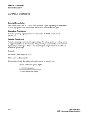 Page 118VARIABLE QUEUEING
General Description
114CallCenter
WorX 
ACD Features and Specifications
VARIABLE QUEUEING
General Description
This feature allows the ACD caller to be queued to a split, depending on the number 
of working agents at the time that the ACD call is presented to the split.
Operating Procedure
Variable queueing is programmed by splits in the ACDSPL command in 
ACDMAT.
Service Conditions
Variable queueing is activated by a percentage of working agents (a working agent 
is logged on and not in...