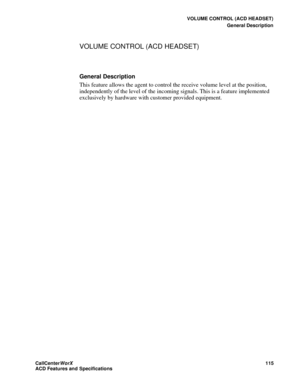 Page 119VOLUME CONTROL (ACD HEADSET)
General Description
CallCenter
WorX 115
ACD Features and Specifications
VOLUME CONTROL (ACD HEADSET)
General Description
This feature allows the agent to control the receive volume level at the position, 
independently of the level of the incoming signals. This is a feature implemented 
exclusively by hardware with customer provided equipment. 