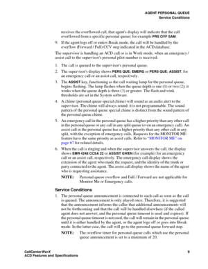 Page 13AGENT PERSONAL QUEUE
Service Conditions
CallCenter
WorX 9
ACD Features and Specifications
receives the overflowed call, that agents display will indicate that the call 
overflowed from a specific personal queue; for example 
PRS OVF SAM.
9. If the agent logs off or enters Break mode, the call will be handled by the 
overflow (Forward / Full) CCV step indicated in the ACD database.
The supervisor is handling an ACD call or is in Work mode, when an emergency / 
assist call to the supervisors personal pilot...