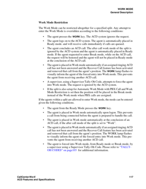 Page 121WORK MODE
General Description
CallCenter
WorX 117
ACD Features and Specifications
Work Mode Restriction
The Work Mode can be restricted altogether for a specified split. Any attempt to 
enter the Work Mode is overridden according to the following conditions:
 The agent presses the 
WORK key. The ACD system ignores the request.
 The agent logs on to the ACD system. The agent is automatically placed in 
Ready mode. and will receive calls immediately if calls are queued.
 The agent concludes an ACD call....