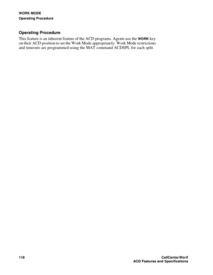 Page 122WORK MODE
Operating Procedure
118CallCenter
WorX 
ACD Features and Specifications
Operating Procedure
This feature is an inherent feature of the ACD programs. Agents use the 
WORK key 
on their ACD position to set the Work Mode appropriately. Work Mode restrictions 
and timeouts are programmed using the MAT command ACDSPL for each split.  