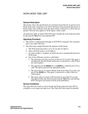 Page 123WORK MODE TIME LIMIT
General Description
CallCenter
WorX 119
ACD Features and Specifications
WORK MODE TIME LIMIT 
General Description
This feature allows the specification of a maximum time limit for an agent to be in 
Work mode at the conclusion of an ACD call before being automatically placed in 
Ready mode. Once in Ready mode, the agent will be connected to a call if calls are 
queued. The time limit applies to all the agents within a split.
An agent may apply an Agent Tally-Oh Code to disable the...