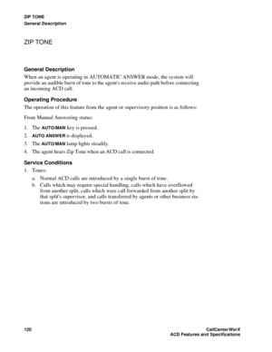 Page 124ZIP TONE
General Description
120CallCenter
WorX 
ACD Features and Specifications
ZIP TONE
General Description
When an agent is operating in AUTOMATIC ANSWER mode, the system will 
provide an audible burst of tone to the agents receive audio path before connecting 
an incoming ACD call.
Operating Procedure
The operation of this feature from the agent or supervisory position is as follows:
From Manual Answering status:
1. The 
AUTO/MAN key is pressed.
2.
AUTO ANSWER is displayed.
3. The 
AUTO/MAN lamp...