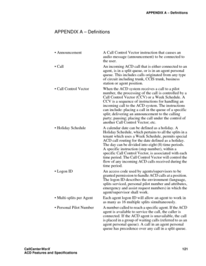 Page 125APPENDIX A – Definitions
CallCenter
WorX 121
ACD Features and Specifications
APPENDIX A – Definitions
 Announcement A Call Control Vector instruction that causes an 
audio message (announcement) to be connected to 
the user.
 Call An incoming ACD call that is either connected to an 
agent, is in a split queue, or is in an agent personal 
queue. This includes calls originated from any type 
of circuit including trunk, CCIS trunk, business 
station or agent position.
 Call Control Vector When the ACD...