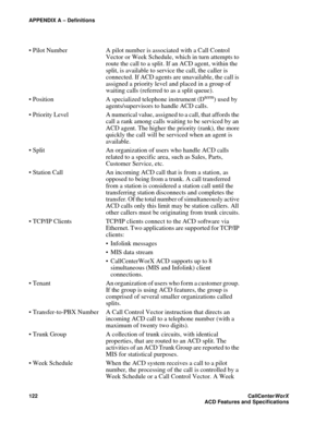 Page 126APPENDIX A – Definitions
122CallCenter
WorX 
ACD Features and Specifications
 Pilot Number A pilot number is associated with a Call Control 
Vector or Week Schedule, which in turn attempts to 
route the call to a split. If an ACD agent, within the 
split, is available to service the call, the caller is 
connected. If ACD agents are unavailable, the call is 
assigned a priority level and placed in a group of 
waiting calls (referred to as a split queue).
 Position A specialized telephone instrument (D...