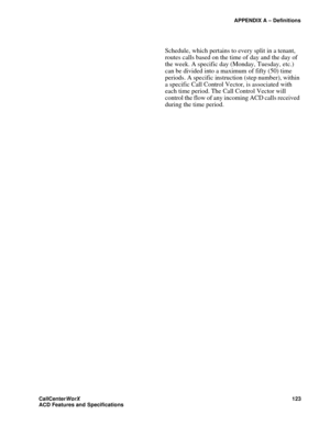 Page 127APPENDIX A – Definitions
CallCenter
WorX 123
ACD Features and Specifications
Schedule, which pertains to every split in a tenant, 
routes calls based on the time of day and the day of 
the week. A specific day (Monday, Tuesday, etc.) 
can be divided into a maximum of fifty (50) time 
periods. A specific instruction (step number), within 
a specific Call Control Vector, is associated with 
each time period. The Call Control Vector will 
control the flow of any incoming ACD calls received 
during the time...