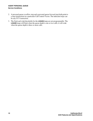 Page 14AGENT PERSONAL QUEUE
Service Conditions
10CallCenter
WorX 
ACD Features and Specifications
2. A personal queue overflow step and a personal queue forward step both point to 
a step (instruction) in a particular Call Control Vector. The indicated steps can 
be any CCV instruction.
3. The flash and wink thresholds for the 
LOGON lamp are not programmable. The 
LOGON lamp will flash when the queue depth is one or two calls; it will wink 
when the queue depth is three or more calls. 